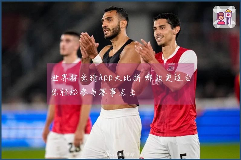 世界杯竞猜App大比拼 哪款更适合你轻松参与赛事点击