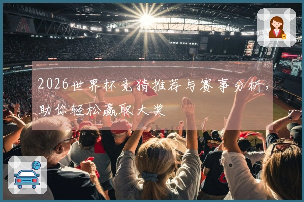 2026世界杯竞猜推荐与赛事分析，助你轻松赢取大奖