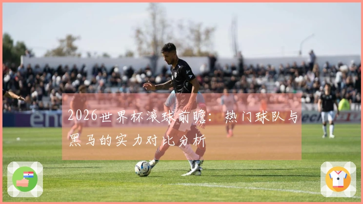 2026世界杯滚球前瞻：热门球队与黑马的实力对比分析